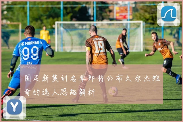 国足新集训名单即将公布久尔杰维奇的选人思路解析