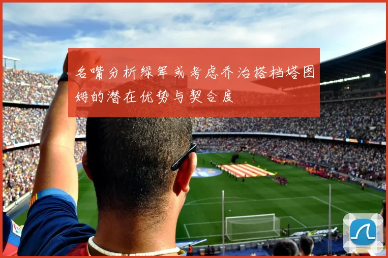 名嘴分析绿军或考虑乔治搭档塔图姆的潜在优势与契合度